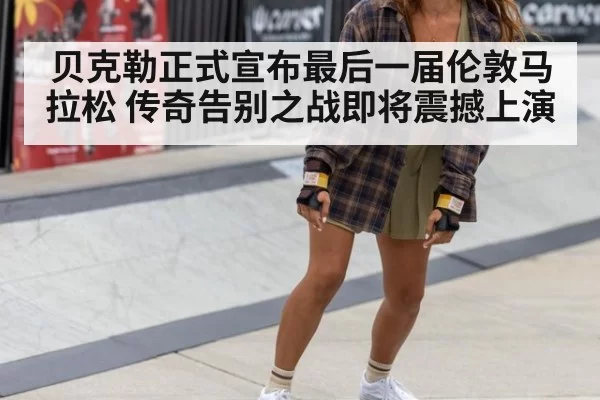 贝克勒正式宣布最后一届伦敦马拉松 传奇告别之战即将震撼上演