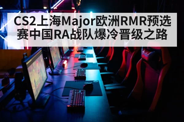 CS2上海Major欧洲RMR预选赛中国RA战队爆冷晋级之路