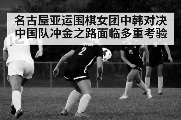 名古屋亚运围棋女团中韩对决中国队冲金之路面临多重考验